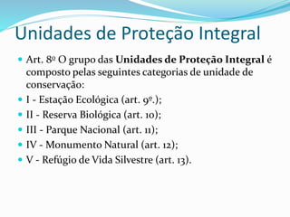 Unidades de Proteção Integral
 Art. 8o O grupo das Unidades de Proteção Integral é
composto pelas seguintes categorias de unidade de
conservação:
 I - Estação Ecológica (art. 9º.);
 II - Reserva Biológica (art. 10);
 III - Parque Nacional (art. 11);
 IV - Monumento Natural (art. 12);
 V - Refúgio de Vida Silvestre (art. 13).
 