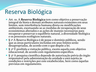 Reserva Biológica
 Art. 10. A Reserva Biológica tem como objetivo a preservação
integral da biota e demais atributos naturais existentes em seus
limites, sem interferência humana direta ou modificações
ambientais, excetuando-se as medidas de recuperação de seus
ecossistemas alterados e as ações de manejo necessárias para
recuperar e preservar o equilíbrio natural, a diversidade biológica
e os processos ecológicos naturais.
 § 1o A Reserva Biológica é de posse e domínio públicos, sendo
que as áreas particulares incluídas em seus limites serão
desapropriadas, de acordo com o que dispõe a lei.
 § 2o É proibida a visitação pública, exceto aquela com objetivo
educacional, de acordo com regulamento específico.
 § 3o A pesquisa científica depende de autorização prévia do órgão
responsável pela administração da unidade e está sujeita às
condições e restrições por este estabelecidas, bem como àquelas
previstas em regulamento.
 