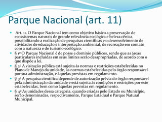 Parque Nacional (art. 11)
 Art. 11. O Parque Nacional tem como objetivo básico a preservação de
ecossistemas naturais de grande relevância ecológica e beleza cênica,
possibilitando a realização de pesquisas científicas e o desenvolvimento de
atividades de educação e interpretação ambiental, de recreação em contato
com a natureza e de turismo ecológico.
 § 1o O Parque Nacional é de posse e domínio públicos, sendo que as áreas
particulares incluídas em seus limites serão desapropriadas, de acordo com o
que dispõe a lei.
 § 2o A visitação pública está sujeita às normas e restrições estabelecidas no
Plano de Manejo da unidade, às normas estabelecidas pelo órgão responsável
por sua administração, e àquelas previstas em regulamento.
 § 3o A pesquisa científica depende de autorização prévia do órgão responsável
pela administração da unidade e está sujeita às condições e restrições por este
estabelecidas, bem como àquelas previstas em regulamento.
 § 4o As unidades dessa categoria, quando criadas pelo Estado ou Município,
serão denominadas, respectivamente, Parque Estadual e Parque Natural
Municipal.
 