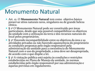 Monumento Natural
 Art. 12. O Monumento Natural tem como objetivo básico
preservar sítios naturais raros, singulares ou de grande beleza
cênica.
 § 1o O Monumento Natural pode ser constituído por áreas
particulares, desde que seja possível compatibilizar os objetivos
da unidade com a utilização da terra e dos recursos naturais do
local pelos proprietários.
 § 2o Havendo incompatibilidade entre os objetivos da área e as
atividades privadas ou não havendo aquiescência do proprietário
às condições propostas pelo órgão responsável pela
administração da unidade para a coexistência do Monumento
Natural com o uso da propriedade, a área deve ser desapropriada,
de acordo com o que dispõe a lei.
 § 3o A visitação pública está sujeita às condições e restrições
estabelecidas no Plano de Manejo da unidade, às normas
estabelecidas pelo órgão responsável por sua administração e
àquelas previstas em regulamento.
 