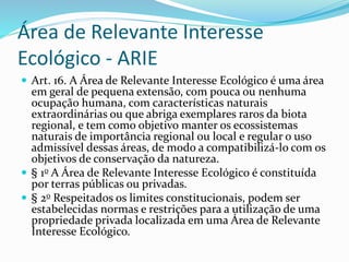 Área de Relevante Interesse
Ecológico - ARIE
 Art. 16. A Área de Relevante Interesse Ecológico é uma área
em geral de pequena extensão, com pouca ou nenhuma
ocupação humana, com características naturais
extraordinárias ou que abriga exemplares raros da biota
regional, e tem como objetivo manter os ecossistemas
naturais de importância regional ou local e regular o uso
admissível dessas áreas, de modo a compatibilizá-lo com os
objetivos de conservação da natureza.
 § 1o A Área de Relevante Interesse Ecológico é constituída
por terras públicas ou privadas.
 § 2o Respeitados os limites constitucionais, podem ser
estabelecidas normas e restrições para a utilização de uma
propriedade privada localizada em uma Área de Relevante
Interesse Ecológico.
 