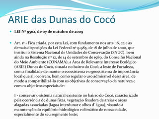 ARIE das Dunas do Cocó
 LEI Nº 9502, de 07 de outubro de 2009
 Art. 1º - Fica criada, por esta Lei, com fundamento nos arts. 16, 22 e as
demais disposições da Lei Federal nº 9.985, de 18 de julho de 2000, que
institui o Sistema Nacional de Unidades de Conservação (SNUC), bem
ainda na Resolução nº 12, de 14 de setembro de 1989, do Conselho Nacional
do Meio Ambiente (CONAMA), a Área de Relevante Interesse Ecológico
(ARIE) Dunas do Cocó, situada no bairro do Cocó, a leste de Fortaleza,
com a finalidade de manter o ecossistema e o geossistema de importância
local que ali ocorrem, bem como regular o uso admissível dessa área, de
modo a compatibilizá-lo com os objetivos de conservação da natureza e
com os objetivos especiais de:
I - conservar o sistema natural existente no bairro do Cocó, caracterizado
pela ocorrência de dunas fixas, vegetação fixadora de areias e áreas
alagadas associadas (lagoa interdunar e olhos d`água), visando à
manutenção do equilíbrio hidrológico e climático de nossa cidade,
especialmente do seu segmento leste;
 