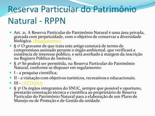 Reserva Particular do Patrimônio
Natural - RPPN
 Art. 21. A Reserva Particular do Patrimônio Natural é uma área privada,
gravada com perpetuidade, com o objetivo de conservar a diversidade
biológica. (Regulamento)
 § 1o O gravame de que trata este artigo constará de termo de
compromisso assinado perante o órgão ambiental, que verificará a
existência de interesse público, e será averbado à margem da inscrição
no Registro Público de Imóveis.
 § 2o Só poderá ser permitida, na Reserva Particular do Patrimônio
Natural, conforme se dispuser em regulamento:
 I - a pesquisa científica;
 II - a visitação com objetivos turísticos, recreativos e educacionais;
 III - (VETADO)
 § 3o Os órgãos integrantes do SNUC, sempre que possível e oportuno,
prestarão orientação técnica e científica ao proprietário de Reserva
Particular do Patrimônio Natural para a elaboração de um Plano de
Manejo ou de Proteção e de Gestão da unidade.
 