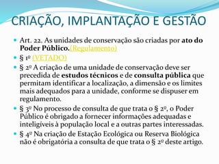 CRIAÇÃO, IMPLANTAÇÃO E GESTÃO
 Art. 22. As unidades de conservação são criadas por ato do
Poder Público.(Regulamento)
 § 1o (VETADO)
 § 2o A criação de uma unidade de conservação deve ser
precedida de estudos técnicos e de consulta pública que
permitam identificar a localização, a dimensão e os limites
mais adequados para a unidade, conforme se dispuser em
regulamento.
 § 3o No processo de consulta de que trata o § 2o, o Poder
Público é obrigado a fornecer informações adequadas e
inteligíveis à população local e a outras partes interessadas.
 § 4o Na criação de Estação Ecológica ou Reserva Biológica
não é obrigatória a consulta de que trata o § 2o deste artigo.
 
