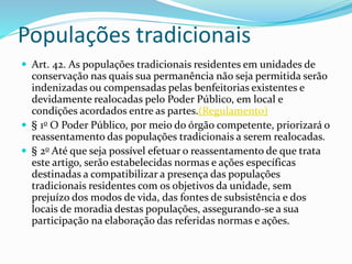 Populações tradicionais
 Art. 42. As populações tradicionais residentes em unidades de
conservação nas quais sua permanência não seja permitida serão
indenizadas ou compensadas pelas benfeitorias existentes e
devidamente realocadas pelo Poder Público, em local e
condições acordados entre as partes.(Regulamento)
 § 1o O Poder Público, por meio do órgão competente, priorizará o
reassentamento das populações tradicionais a serem realocadas.
 § 2o Até que seja possível efetuar o reassentamento de que trata
este artigo, serão estabelecidas normas e ações específicas
destinadas a compatibilizar a presença das populações
tradicionais residentes com os objetivos da unidade, sem
prejuízo dos modos de vida, das fontes de subsistência e dos
locais de moradia destas populações, assegurando-se a sua
participação na elaboração das referidas normas e ações.
 