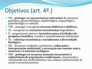 Objetivos (art. 4º.)
 VII - proteger as características relevantes de natureza
geológica, geomorfológica, espeleológica, arqueológica,
paleontológica e cultural;
 VIII - proteger e recuperar recursos hídricos e edáficos;
 IX - recuperar ou restaurar ecossistemas degradados;
 X - proporcionar meios e incentivos para atividades de
pesquisa científica, estudos e monitoramento ambiental;
 XI - valorizar econômica e socialmente a diversidade
biológica;
 XII - favorecer condições e promover a educação e
interpretação ambiental, a recreação em contato com a
natureza e o turismo ecológico;
 XIII - proteger os recursos naturais necessários à
subsistência de populações tradicionais, respeitando e
valorizando seu conhecimento e sua cultura e promovendo-as
social e economicamente.
 