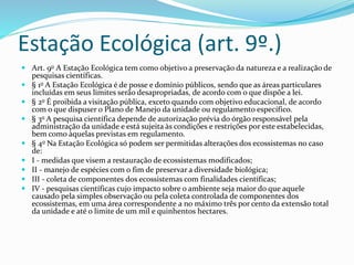 Estação Ecológica (art. 9º.)
 Art. 9o A Estação Ecológica tem como objetivo a preservação da natureza e a realização de
pesquisas científicas.
 § 1o A Estação Ecológica é de posse e domínio públicos, sendo que as áreas particulares
incluídas em seus limites serão desapropriadas, de acordo com o que dispõe a lei.
 § 2o É proibida a visitação pública, exceto quando com objetivo educacional, de acordo
com o que dispuser o Plano de Manejo da unidade ou regulamento específico.
 § 3o A pesquisa científica depende de autorização prévia do órgão responsável pela
administração da unidade e está sujeita às condições e restrições por este estabelecidas,
bem como àquelas previstas em regulamento.
 § 4o Na Estação Ecológica só podem ser permitidas alterações dos ecossistemas no caso
de:
 I - medidas que visem a restauração de ecossistemas modificados;
 II - manejo de espécies com o fim de preservar a diversidade biológica;
 III - coleta de componentes dos ecossistemas com finalidades científicas;
 IV - pesquisas científicas cujo impacto sobre o ambiente seja maior do que aquele
causado pela simples observação ou pela coleta controlada de componentes dos
ecossistemas, em uma área correspondente a no máximo três por cento da extensão total
da unidade e até o limite de um mil e quinhentos hectares.
 