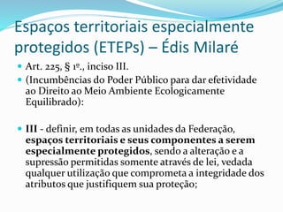 Espaços territoriais especialmente
protegidos (ETEPs) – Édis Milaré
 Art. 225, § 1º., inciso III.
 (Incumbências do Poder Público para dar efetividade
ao Direito ao Meio Ambiente Ecologicamente
Equilibrado):
 III - definir, em todas as unidades da Federação,
espaços territoriais e seus componentes a serem
especialmente protegidos, sendo a alteração e a
supressão permitidas somente através de lei, vedada
qualquer utilização que comprometa a integridade dos
atributos que justifiquem sua proteção;
 