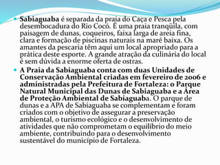  Sabiaguaba é separada da praia do Caça e Pesca pela
desembocadura do Rio Cocó. É uma praia tranqüila, com
paisagem de dunas, coqueiros, faixa larga de areia fina,
clara e formação de piscinas naturais na maré baixa. Os
amantes da pescaria têm aqui um local apropriado para a
prática deste esporte. A grande atração da culinária do local
é sem dúvida a enorme oferta de ostras.
 A Praia da Sabiaguaba conta com duas Unidades de
Conservação Ambiental criadas em fevereiro de 2006 e
administradas pela Prefeitura de Fortaleza: o Parque
Natural Municipal das Dunas de Sabiaguaba e a Área
de Proteção Ambiental de Sabiaguaba. O parque de
dunas e a APA de Sabiaguaba se complementam e foram
criados com o objetivo de assegurar a preservação
ambiental, o turismo ecológico e o desenvolvimento de
atividades que não comprometam o equilíbrio do meio
ambiente, contribuindo para o desenvolvimento
sustentável do município de Fortaleza.
 