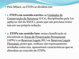  Para Milaré, os ETEPs se dividem em:
 1. ETEPs em sentido estrito: as Unidades de
Conservação da Natureza (UCs), disciplinadas pela Lei
9985/00 (lei do SNUC), posto que são previstas como
tais em sua própria redação.
 2. ETEPs em sentido lato: nesta classificação se
encontram as Áreas de Preservação Permanente
(APPs) e as Reservas Legais (RL) ou Reservas Legais
Florestais, posto que, embora não expressamente
arroladas como tais, apresentam características que se
almodam ao conceito de ETEPs.
 