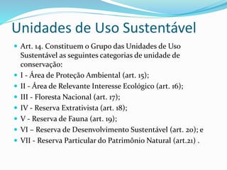 Unidades de Uso Sustentável
 Art. 14. Constituem o Grupo das Unidades de Uso
Sustentável as seguintes categorias de unidade de
conservação:
 I - Área de Proteção Ambiental (art. 15);
 II - Área de Relevante Interesse Ecológico (art. 16);
 III - Floresta Nacional (art. 17);
 IV - Reserva Extrativista (art. 18);
 V - Reserva de Fauna (art. 19);
 VI – Reserva de Desenvolvimento Sustentável (art. 20); e
 VII - Reserva Particular do Patrimônio Natural (art.21) .
 