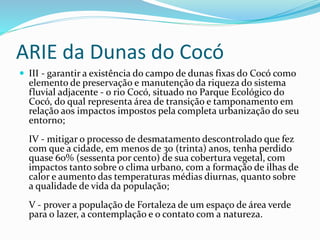 ARIE da Dunas do Cocó
 III - garantir a existência do campo de dunas fixas do Cocó como
elemento de preservação e manutenção da riqueza do sistema
fluvial adjacente - o rio Cocó, situado no Parque Ecológico do
Cocó, do qual representa área de transição e tamponamento em
relação aos impactos impostos pela completa urbanização do seu
entorno;
IV - mitigar o processo de desmatamento descontrolado que fez
com que a cidade, em menos de 30 (trinta) anos, tenha perdido
quase 60% (sessenta por cento) de sua cobertura vegetal, com
impactos tanto sobre o clima urbano, com a formação de ilhas de
calor e aumento das temperaturas médias diurnas, quanto sobre
a qualidade de vida da população;
V - prover a população de Fortaleza de um espaço de área verde
para o lazer, a contemplação e o contato com a natureza.
 