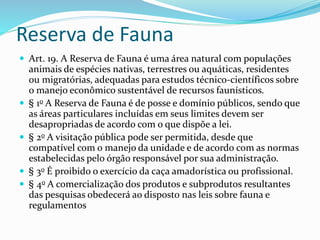 Reserva de Fauna
 Art. 19. A Reserva de Fauna é uma área natural com populações
animais de espécies nativas, terrestres ou aquáticas, residentes
ou migratórias, adequadas para estudos técnico-científicos sobre
o manejo econômico sustentável de recursos faunísticos.
 § 1o A Reserva de Fauna é de posse e domínio públicos, sendo que
as áreas particulares incluídas em seus limites devem ser
desapropriadas de acordo com o que dispõe a lei.
 § 2o A visitação pública pode ser permitida, desde que
compatível com o manejo da unidade e de acordo com as normas
estabelecidas pelo órgão responsável por sua administração.
 § 3o É proibido o exercício da caça amadorística ou profissional.
 § 4o A comercialização dos produtos e subprodutos resultantes
das pesquisas obedecerá ao disposto nas leis sobre fauna e
regulamentos
 