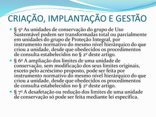 CRIAÇÃO, IMPLANTAÇÃO E GESTÃO
 § 5o As unidades de conservação do grupo de Uso
Sustentável podem ser transformadas total ou parcialmente
em unidades do grupo de Proteção Integral, por
instrumento normativo do mesmo nível hierárquico do que
criou a unidade, desde que obedecidos os procedimentos
de consulta estabelecidos no § 2o deste artigo.
 § 6o A ampliação dos limites de uma unidade de
conservação, sem modificação dos seus limites originais,
exceto pelo acréscimo proposto, pode ser feita por
instrumento normativo do mesmo nível hierárquico do que
criou a unidade, desde que obedecidos os procedimentos
de consulta estabelecidos no § 2o deste artigo.
 § 7o A desafetação ou redução dos limites de uma unidade
de conservação só pode ser feita mediante lei específica.
 