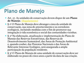 Plano de Manejo
 Art. 27. As unidades de conservação devem dispor de um Plano
de Manejo. (Regulamento)
 § 1o O Plano de Manejo deve abranger a área da unidade de
conservação, sua zona de amortecimento e os corredores
ecológicos, incluindo medidas com o fim de promover sua
integração à vida econômica e social das comunidades vizinhas.
 § 2o Na elaboração, atualização e implementação do Plano de
Manejo das Reservas Extrativistas, das Reservas de
Desenvolvimento Sustentável, das Áreas de Proteção Ambiental
e, quando couber, das Florestas Nacionais e das Áreas de
Relevante Interesse Ecológico, será assegurada a ampla
participação da população residente.
 § 3o O Plano de Manejo de uma unidade de conservação deve ser
elaborado no prazo de cinco anos a partir da data de sua criação.
 