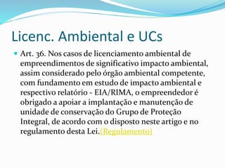 Licenc. Ambiental e UCs
 Art. 36. Nos casos de licenciamento ambiental de
empreendimentos de significativo impacto ambiental,
assim considerado pelo órgão ambiental competente,
com fundamento em estudo de impacto ambiental e
respectivo relatório - EIA/RIMA, o empreendedor é
obrigado a apoiar a implantação e manutenção de
unidade de conservação do Grupo de Proteção
Integral, de acordo com o disposto neste artigo e no
regulamento desta Lei.(Regulamento)
 