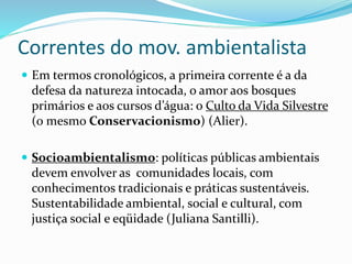 Correntes do mov. ambientalista
 Em termos cronológicos, a primeira corrente é a da
defesa da natureza intocada, o amor aos bosques
primários e aos cursos d’água: o Culto da Vida Silvestre
(o mesmo Conservacionismo) (Alier).
 Socioambientalismo: políticas públicas ambientais
devem envolver as comunidades locais, com
conhecimentos tradicionais e práticas sustentáveis.
Sustentabilidade ambiental, social e cultural, com
justiça social e eqüidade (Juliana Santilli).
 