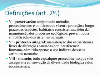 Definições (art. 2º.)
 V - preservação: conjunto de métodos,
procedimentos e políticas que visem a proteção a longo
prazo das espécies, habitats e ecossistemas, além da
manutenção dos processos ecológicos, prevenindo a
simplificação dos sistemas naturais;
 VI - proteção integral: manutenção dos ecossistemas
livres de alterações causadas por interferência
humana, admitido apenas o uso indireto dos seus
atributos naturais;
 VIII - manejo: todo e qualquer procedimento que vise
assegurar a conservação da diversidade biológica e dos
ecossistemas;
 