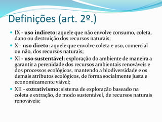 Definições (art. 2º.)
 IX - uso indireto: aquele que não envolve consumo, coleta,
dano ou destruição dos recursos naturais;
 X - uso direto: aquele que envolve coleta e uso, comercial
ou não, dos recursos naturais;
 XI - uso sustentável: exploração do ambiente de maneira a
garantir a perenidade dos recursos ambientais renováveis e
dos processos ecológicos, mantendo a biodiversidade e os
demais atributos ecológicos, de forma socialmente justa e
economicamente viável;
 XII - extrativismo: sistema de exploração baseado na
coleta e extração, de modo sustentável, de recursos naturais
renováveis;
 