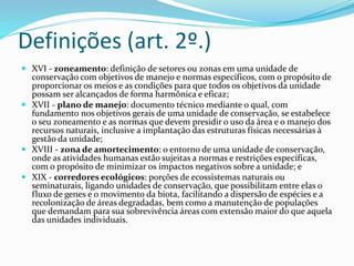 Definições (art. 2º.)
 XVI - zoneamento: definição de setores ou zonas em uma unidade de
conservação com objetivos de manejo e normas específicos, com o propósito de
proporcionar os meios e as condições para que todos os objetivos da unidade
possam ser alcançados de forma harmônica e eficaz;
 XVII - plano de manejo: documento técnico mediante o qual, com
fundamento nos objetivos gerais de uma unidade de conservação, se estabelece
o seu zoneamento e as normas que devem presidir o uso da área e o manejo dos
recursos naturais, inclusive a implantação das estruturas físicas necessárias à
gestão da unidade;
 XVIII - zona de amortecimento: o entorno de uma unidade de conservação,
onde as atividades humanas estão sujeitas a normas e restrições específicas,
com o propósito de minimizar os impactos negativos sobre a unidade; e
 XIX - corredores ecológicos: porções de ecossistemas naturais ou
seminaturais, ligando unidades de conservação, que possibilitam entre elas o
fluxo de genes e o movimento da biota, facilitando a dispersão de espécies e a
recolonização de áreas degradadas, bem como a manutenção de populações
que demandam para sua sobrevivência áreas com extensão maior do que aquela
das unidades individuais.
 