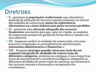 Diretrizes
 X - garantam às populações tradicionais cuja subsistência
dependa da utilização de recursos naturais existentes no interior
das unidades de conservação meios de subsistência
alternativos ou a justa indenização pelos recursos perdidos;
 XI - garantam uma alocação adequada dos recursos
financeiros necessários para que, uma vez criadas, as unidades
de conservação possam ser geridas de forma eficaz e atender aos
seus objetivos;
 XII - busquem conferir às unidades de conservação, nos casos
possíveis e respeitadas as conveniências da administração,
autonomia administrativa e financeira; e
 XIII - busquem proteger grandes áreas por meio de um
conjunto integrado de unidades de conservação de
diferentes categorias, próximas ou contíguas, e suas respectivas
zonas de amortecimento e corredores ecológicos, integrando as
diferentes atividades de preservação da natureza, uso sustentável
dos recursos naturais e restauração e recuperação dos
ecossistemas.
 