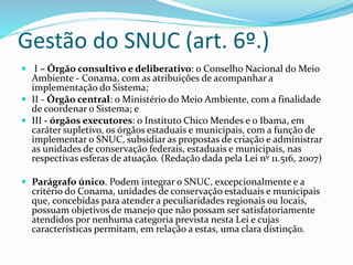 Gestão do SNUC (art. 6º.)
 I – Órgão consultivo e deliberativo: o Conselho Nacional do Meio
Ambiente - Conama, com as atribuições de acompanhar a
implementação do Sistema;
 II - Órgão central: o Ministério do Meio Ambiente, com a finalidade
de coordenar o Sistema; e
 III - órgãos executores: o Instituto Chico Mendes e o Ibama, em
caráter supletivo, os órgãos estaduais e municipais, com a função de
implementar o SNUC, subsidiar as propostas de criação e administrar
as unidades de conservação federais, estaduais e municipais, nas
respectivas esferas de atuação. (Redação dada pela Lei nº 11.516, 2007)
 Parágrafo único. Podem integrar o SNUC, excepcionalmente e a
critério do Conama, unidades de conservação estaduais e municipais
que, concebidas para atender a peculiaridades regionais ou locais,
possuam objetivos de manejo que não possam ser satisfatoriamente
atendidos por nenhuma categoria prevista nesta Lei e cujas
características permitam, em relação a estas, uma clara distinção.
 
