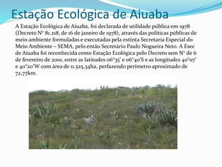 Estação Ecológica de Aiuaba
A Estação Ecológica de Aiuaba, foi declarada de utilidade pública em 1978
(Decreto N° 81.218, de 16 de janeiro de 1978), através das políticas públicas de
meio ambiente formuladas e executadas pela extinta Secretaria Especial do
Meio Ambiente – SEMA, pelo então Secretário Paulo Nogueira Neto. A Esec
de Aiuaba foi reconhecida como Estação Ecológica pelo Decreto sem N° de 6
de fevereiro de 2001, entre as latitudes 06°35’ e 06°40’S e as longitudes 40°07’
e 40°20’W com área de 11.525,34ha, perfazendo perímetro aproximado de
72,77km.
 