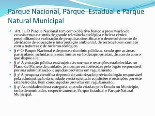 Parque Nacional, Parque Estadual e Parque
Natural Municipal
 Art. 11. O Parque Nacional tem como objetivo básico a preservação de
ecossistemas naturais de grande relevância ecológica e beleza cênica,
possibilitando a realização de pesquisas científicas e o desenvolvimento de
atividades de educação e interpretação ambiental, de recreação em contato
com a natureza e de turismo ecológico.
 § 1o O Parque Nacional é de posse e domínio públicos, sendo que as áreas
particulares incluídas em seus limites serão desapropriadas, de acordo com o
que dispõe a lei.
 § 2o A visitação pública está sujeita às normas e restrições estabelecidas no
Plano de Manejo da unidade, às normas estabelecidas pelo órgão responsável
por sua administração, e àquelas previstas em regulamento.
 § 3o A pesquisa científica depende de autorização prévia do órgão responsável
pela administração da unidade e está sujeita às condições e restrições por este
estabelecidas, bem como àquelas previstas em regulamento.
 § 4o As unidades dessa categoria, quando criadas pelo Estado ou Município,
serão denominadas, respectivamente, Parque Estadual e Parque Natural
Municipal.
 