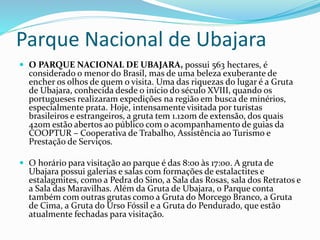 Parque Nacional de Ubajara
 O PARQUE NACIONAL DE UBAJARA, possui 563 hectares, é
considerado o menor do Brasil, mas de uma beleza exuberante de
encher os olhos de quem o visita. Uma das riquezas do lugar é a Gruta
de Ubajara, conhecida desde o início do século XVIII, quando os
portugueses realizaram expedições na região em busca de minérios,
especialmente prata. Hoje, intensamente visitada por turistas
brasileiros e estrangeiros, a gruta tem 1.120m de extensão, dos quais
420m estão abertos ao público com o acompanhamento de guias da
COOPTUR – Cooperativa de Trabalho, Assistência ao Turismo e
Prestação de Serviços.
 O horário para visitação ao parque é das 8:00 às 17:00. A gruta de
Ubajara possui galerias e salas com formações de estalactites e
estalagmites, como a Pedra do Sino, a Sala das Rosas, sala dos Retratos e
a Sala das Maravilhas. Além da Gruta de Ubajara, o Parque conta
também com outras grutas como a Gruta do Morcego Branco, a Gruta
de Cima, a Gruta do Urso Fóssil e a Gruta do Pendurado, que estão
atualmente fechadas para visitação.
 