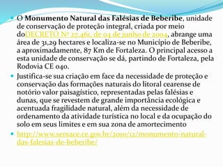  O Monumento Natural das Falésias de Beberibe, unidade
de conservação de proteção integral, criada por meio
doDECRETO Nº 27.461, de 04 de junho de 2004, abrange uma
área de 31,29 hectares e localiza-se no Município de Beberibe,
a aproximadamente, 87 Km de Fortaleza. O principal acesso a
esta unidade de conservação se dá, partindo de Fortaleza, pela
Rodovia CE 040.
 Justifica-se sua criação em face da necessidade de proteção e
conservação das formações naturais do litoral cearense de
notório valor paisagístico, representadas pelas falésias e
dunas, que se revestem de grande importância ecológica e
acentuada fragilidade natural, além da necessidade de
ordenamento da atividade turística no local e da ocupação do
solo em seus limites e em sua zona de amortecimento
 http://www.semace.ce.gov.br/2010/12/monumento-natural-
das-falesias-de-beberibe/
 