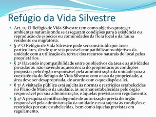 Refúgio da Vida Silvestre
 Art. 13. O Refúgio de Vida Silvestre tem como objetivo proteger
ambientes naturais onde se asseguram condições para a existência ou
reprodução de espécies ou comunidades da flora local e da fauna
residente ou migratória.
 § 1o O Refúgio de Vida Silvestre pode ser constituído por áreas
particulares, desde que seja possível compatibilizar os objetivos da
unidade com a utilização da terra e dos recursos naturais do local pelos
proprietários.
 § 2o Havendo incompatibilidade entre os objetivos da área e as atividades
privadas ou não havendo aquiescência do proprietário às condições
propostas pelo órgão responsável pela administração da unidade para a
coexistência do Refúgio de Vida Silvestre com o uso da propriedade, a
área deve ser desapropriada, de acordo com o que dispõe a lei.
 § 3o A visitação pública está sujeita às normas e restrições estabelecidas
no Plano de Manejo da unidade, às normas estabelecidas pelo órgão
responsável por sua administração, e àquelas previstas em regulamento.
 § 4o A pesquisa científica depende de autorização prévia do órgão
responsável pela administração da unidade e está sujeita às condições e
restrições por este estabelecidas, bem como àquelas previstas em
regulamento.
 