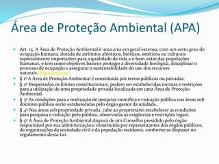 Área de Proteção Ambiental (APA)
 Art. 15. A Área de Proteção Ambiental é uma área em geral extensa, com um certo grau de
ocupação humana, dotada de atributos abióticos, bióticos, estéticos ou culturais
especialmente importantes para a qualidade de vida e o bem-estar das populações
humanas, e tem como objetivos básicos proteger a diversidade biológica, disciplinar o
processo de ocupação e assegurar a sustentabilidade do uso dos recursos
naturais.(Regulamento)
 § 1o A Área de Proteção Ambiental é constituída por terras públicas ou privadas.
 § 2o Respeitados os limites constitucionais, podem ser estabelecidas normas e restrições
para a utilização de uma propriedade privada localizada em uma Área de Proteção
Ambiental.
 § 3o As condições para a realização de pesquisa científica e visitação pública nas áreas sob
domínio público serão estabelecidas pelo órgão gestor da unidade.
 § 4o Nas áreas sob propriedade privada, cabe ao proprietário estabelecer as condições
para pesquisa e visitação pelo público, observadas as exigências e restrições legais.
 § 5o A Área de Proteção Ambiental disporá de um Conselho presidido pelo órgão
responsável por sua administração e constituído por representantes dos órgãos públicos,
de organizações da sociedade civil e da população residente, conforme se dispuser no
regulamento desta Lei.
 
