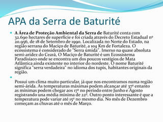 APA da Serra de Baturité
 A Área de Proteção Ambiental da Serra de Baturité conta com
32.690 hectares de superfície e foi criada através do Decreto Estadual nº
20.956, de 18 de Setembro de 1990. Localizada no Norte do Estado, na
região serrana do Maciço de Baturité, a 104 Km de Fortaleza. O
ecossistema é considerado de "Serra úmida". Imerso na quase absoluta
semi-aridez do Ceará, O Maciço de Baturité é um Ecossistema
Paradisíaco onde se encontra um dos poucos vestígios de Mata
Atlântica ainda existente no interior do nordeste. O nome Baturité
significa "serra verdadeira" no idioma dos tupis, habitantes originais da
região.

Possui um clima muito particular, já que nos encontramos numa região
semi-árida. As temperaturas máximas podem alcançar até 37º entanto
as mínimas podem chegar aos 17º no período entre Junho e Agosto
registrando una média mínima de 22º. Outro ponto interessante é que a
temperatura pode variar até 15º no mesmo dia. No mês de Dezembro
começam as chuvas até o mês de Março.
 