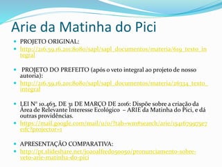 Arie da Matinha do Pici
 PROJETO ORIGINAL:
 http://216.59.16.201:8080/sapl/sapl_documentos/materia/619_texto_in
tegral
 PROJETO DO PREFEITO (após o veto integral ao projeto de nosso
autoria):
 http://216.59.16.201:8080/sapl/sapl_documentos/materia/26334_texto_
integral
 LEI N° 10.463, DE 31 DE MARÇO DE 2016: Dispõe sobre a criação da
Área de Relevante Interesse Ecológico – ARIE da Matinha do Pici, e dá
outras providências.
 https://mail.google.com/mail/u/0/?tab=wm#search/arie/1541679975e7
e1fc?projector=1
 APRESENTAÇÃO COMPARATIVA:
 http://pt.slideshare.net/joaoalfredo50050/pronunciamento-sobre-
veto-arie-matinha-do-pici
 