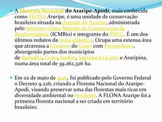  A Floresta Nacional do Araripe-Apodi, mais conhecida
como FLONA Araripe, é uma unidade de conservação
brasileira situada nachapada do Araripe, administrada
pelo Instituto Chico Mendes de Conservação da
Biodiversidade (ICMBio) e integrante do SNUC. É um dos
últimos redutos da mata atlântica. Ocupa uma extensa área
que atravessa a fronteira do Ceará com Pernambuco,
abrangendo partes dos municípios
de Barbalha, Crato, Jardim, Santana do Cariri e Araripina,
numa área total de 39.262,326 ha.
 Em 02 de maio de 1946, foi publicado pelo Governo Federal
o Decreto 9.226, criando a Floresta Nacional do Araripe-
Apodi, visando preservar uma das florestas mais ricas em
diversidade ambiental no Nordeste. A FLONA Araripe foi a
primeira floresta nacional a ser criada em território
brasileiro.
 