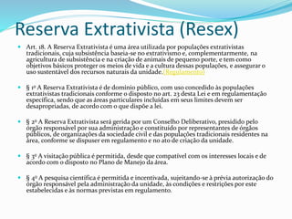 Reserva Extrativista (Resex)
 Art. 18. A Reserva Extrativista é uma área utilizada por populações extrativistas
tradicionais, cuja subsistência baseia-se no extrativismo e, complementarmente, na
agricultura de subsistência e na criação de animais de pequeno porte, e tem como
objetivos básicos proteger os meios de vida e a cultura dessas populações, e assegurar o
uso sustentável dos recursos naturais da unidade.(Regulamento)
 § 1o A Reserva Extrativista é de domínio público, com uso concedido às populações
extrativistas tradicionais conforme o disposto no art. 23 desta Lei e em regulamentação
específica, sendo que as áreas particulares incluídas em seus limites devem ser
desapropriadas, de acordo com o que dispõe a lei.
 § 2o A Reserva Extrativista será gerida por um Conselho Deliberativo, presidido pelo
órgão responsável por sua administração e constituído por representantes de órgãos
públicos, de organizações da sociedade civil e das populações tradicionais residentes na
área, conforme se dispuser em regulamento e no ato de criação da unidade.
 § 3o A visitação pública é permitida, desde que compatível com os interesses locais e de
acordo com o disposto no Plano de Manejo da área.
 § 4o A pesquisa científica é permitida e incentivada, sujeitando-se à prévia autorização do
órgão responsável pela administração da unidade, às condições e restrições por este
estabelecidas e às normas previstas em regulamento.
 