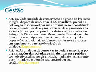 Gestão
 Art. 29. Cada unidade de conservação do grupo de Proteção
Integral disporá de um Conselho Consultivo, presidido
pelo órgão responsável por sua administração e constituído
por representantes de órgãos públicos, de organizações da
sociedade civil, por proprietários de terras localizadas em
Refúgio de Vida Silvestre ou Monumento Natural, quando
for o caso, e, na hipótese prevista no § 2o do art. 42, das
populações tradicionais residentes, conforme se dispuser
em regulamento e no ato de criação da
unidade.(Regulamento)
 Art. 30. As unidades de conservação podem ser geridas por
organizações da sociedade civil de interesse público
com objetivos afins aos da unidade, mediante instrumento
a ser firmado com o órgão responsável por sua
gestão.(Regulamento)
 