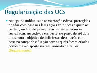 Regularização das UCs
 Art. 55. As unidades de conservação e áreas protegidas
criadas com base nas legislações anteriores e que não
pertençam às categorias previstas nesta Lei serão
reavaliadas, no todo ou em parte, no prazo de até dois
anos, com o objetivo de definir sua destinação com
base na categoria e função para as quais foram criadas,
conforme o disposto no regulamento desta Lei.
(Regulamento)
 
