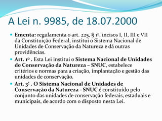 A Lei n. 9985, de 18.07.2000
 Ementa: regulamenta o art. 225, § 1o, incisos I, II, III e VII
da Constituição Federal, institui o Sistema Nacional de
Unidades de Conservação da Natureza e dá outras
providências.
 Art. 1o . Esta Lei institui o Sistema Nacional de Unidades
de Conservação da Natureza – SNUC, estabelece
critérios e normas para a criação, implantação e gestão das
unidades de conservação.
 Art. 3º . O Sistema Nacional de Unidades de
Conservação da Natureza - SNUC é constituído pelo
conjunto das unidades de conservação federais, estaduais e
municipais, de acordo com o disposto nesta Lei.
 