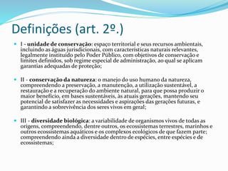 Definições (art. 2º.)
 I - unidade de conservação: espaço territorial e seus recursos ambientais,
incluindo as águas jurisdicionais, com características naturais relevantes,
legalmente instituído pelo Poder Público, com objetivos de conservação e
limites definidos, sob regime especial de administração, ao qual se aplicam
garantias adequadas de proteção;
 II - conservação da natureza: o manejo do uso humano da natureza,
compreendendo a preservação, a manutenção, a utilização sustentável, a
restauração e a recuperação do ambiente natural, para que possa produzir o
maior benefício, em bases sustentáveis, às atuais gerações, mantendo seu
potencial de satisfazer as necessidades e aspirações das gerações futuras, e
garantindo a sobrevivência dos seres vivos em geral;
 III - diversidade biológica: a variabilidade de organismos vivos de todas as
origens, compreendendo, dentre outros, os ecossistemas terrestres, marinhos e
outros ecossistemas aquáticos e os complexos ecológicos de que fazem parte;
compreendendo ainda a diversidade dentro de espécies, entre espécies e de
ecossistemas;
 