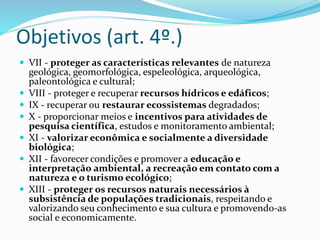 Objetivos (art. 4º.)
 VII - proteger as características relevantes de natureza
geológica, geomorfológica, espeleológica, arqueológica,
paleontológica e cultural;
 VIII - proteger e recuperar recursos hídricos e edáficos;
 IX - recuperar ou restaurar ecossistemas degradados;
 X - proporcionar meios e incentivos para atividades de
pesquisa científica, estudos e monitoramento ambiental;
 XI - valorizar econômica e socialmente a diversidade
biológica;
 XII - favorecer condições e promover a educação e
interpretação ambiental, a recreação em contato com a
natureza e o turismo ecológico;
 XIII - proteger os recursos naturais necessários à
subsistência de populações tradicionais, respeitando e
valorizando seu conhecimento e sua cultura e promovendo-as
social e economicamente.
 