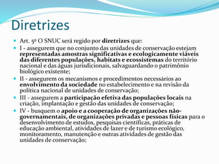 Diretrizes
 Art. 5o O SNUC será regido por diretrizes que:
 I - assegurem que no conjunto das unidades de conservação estejam
representadas amostras significativas e ecologicamente viáveis
das diferentes populações, habitats e ecossistemas do território
nacional e das águas jurisdicionais, salvaguardando o patrimônio
biológico existente;
 II - assegurem os mecanismos e procedimentos necessários ao
envolvimento da sociedade no estabelecimento e na revisão da
política nacional de unidades de conservação;
 III - assegurem a participação efetiva das populações locais na
criação, implantação e gestão das unidades de conservação;
 IV - busquem o apoio e a cooperação de organizações não-
governamentais, de organizações privadas e pessoas físicas para o
desenvolvimento de estudos, pesquisas científicas, práticas de
educação ambiental, atividades de lazer e de turismo ecológico,
monitoramento, manutenção e outras atividades de gestão das
unidades de conservação;
 