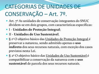 CATEGORIAS DE UNIDADES DE
CONSERVAÇÃO – Art. 7º.
 Art. 7o As unidades de conservação integrantes do SNUC
dividem-se em dois grupos, com características específicas:
 I - Unidades de Proteção Integral;
 II - Unidades de Uso Sustentável.
 § 1o O objetivo básico das Unidades de Proteção Integral é
preservar a natureza, sendo admitido apenas o uso
indireto dos seus recursos naturais, com exceção dos casos
previstos nesta Lei.
 § 2o O objetivo básico das Unidades de Uso Sustentável é
compatibilizar a conservação da natureza com o uso
sustentável de parcela dos seus recursos naturais.
 