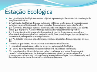 Estação Ecológica
 Art. 9o A Estação Ecológica tem como objetivo a preservação da natureza e a realização de
pesquisas científicas.
 § 1o A Estação Ecológica é de posse e domínio públicos, sendo que as áreas particulares
incluídas em seus limites serão desapropriadas, de acordo com o que dispõe a lei.
 § 2o É proibida a visitação pública, exceto quando com objetivo educacional, de acordo
com o que dispuser o Plano de Manejo da unidade ou regulamento específico.
 § 3o A pesquisa científica depende de autorização prévia do órgão responsável pela
administração da unidade e está sujeita às condições e restrições por este estabelecidas,
bem como àquelas previstas em regulamento.
 § 4o Na Estação Ecológica só podem ser permitidas alterações dos ecossistemas no caso
de:
 I - medidas que visem a restauração de ecossistemas modificados;
 II - manejo de espécies com o fim de preservar a diversidade biológica;
 III - coleta de componentes dos ecossistemas com finalidades científicas;
 IV - pesquisas científicas cujo impacto sobre o ambiente seja maior do que aquele
causado pela simples observação ou pela coleta controlada de componentes dos
ecossistemas, em uma área correspondente a no máximo três por cento da extensão total
da unidade e até o limite de um mil e quinhentos hectares.
 
