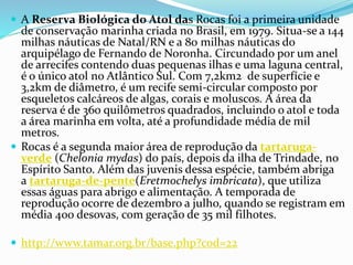 A Reserva Biológica do Atol das Rocas foi a primeira unidade
de conservação marinha criada no Brasil, em 1979. Situa-se a 144
milhas náuticas de Natal/RN e a 80 milhas náuticas do
arquipélago de Fernando de Noronha. Circundado por um anel
de arrecifes contendo duas pequenas ilhas e uma laguna central,
é o único atol no Atlântico Sul. Com 7,2km2 de superfície e
3,2km de diâmetro, é um recife semi-circular composto por
esqueletos calcáreos de algas, corais e moluscos. A área da
reserva é de 360 quilômetros quadrados, incluindo o atol e toda
a área marinha em volta, até a profundidade média de mil
metros.
 Rocas é a segunda maior área de reprodução da tartaruga-
verde (Chelonia mydas) do país, depois da ilha de Trindade, no
Espírito Santo. Além das juvenis dessa espécie, também abriga
a tartaruga-de-pente(Eretmochelys imbricata), que utiliza
essas águas para abrigo e alimentação. A temporada de
reprodução ocorre de dezembro a julho, quando se registram em
média 400 desovas, com geração de 35 mil filhotes.
 http://www.tamar.org.br/base.php?cod=22
 