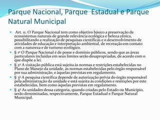 Parque Nacional, Parque Estadual e Parque
Natural Municipal
 Art. 11. O Parque Nacional tem como objetivo básico a preservação de
ecossistemas naturais de grande relevância ecológica e beleza cênica,
possibilitando a realização de pesquisas científicas e o desenvolvimento de
atividades de educação e interpretação ambiental, de recreação em contato
com a natureza e de turismo ecológico.
 § 1o O Parque Nacional é de posse e domínio públicos, sendo que as áreas
particulares incluídas em seus limites serão desapropriadas, de acordo com o
que dispõe a lei.
 § 2o A visitação pública está sujeita às normas e restrições estabelecidas no
Plano de Manejo da unidade, às normas estabelecidas pelo órgão responsável
por sua administração, e àquelas previstas em regulamento.
 § 3o A pesquisa científica depende de autorização prévia do órgão responsável
pela administração da unidade e está sujeita às condições e restrições por este
estabelecidas, bem como àquelas previstas em regulamento.
 § 4o As unidades dessa categoria, quando criadas pelo Estado ou Município,
serão denominadas, respectivamente, Parque Estadual e Parque Natural
Municipal.
 