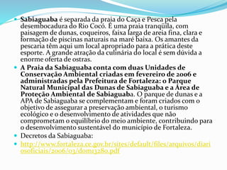  Sabiaguaba é separada da praia do Caça e Pesca pela
desembocadura do Rio Cocó. É uma praia tranqüila, com
paisagem de dunas, coqueiros, faixa larga de areia fina, clara e
formação de piscinas naturais na maré baixa. Os amantes da
pescaria têm aqui um local apropriado para a prática deste
esporte. A grande atração da culinária do local é sem dúvida a
enorme oferta de ostras.
 A Praia da Sabiaguaba conta com duas Unidades de
Conservação Ambiental criadas em fevereiro de 2006 e
administradas pela Prefeitura de Fortaleza: o Parque
Natural Municipal das Dunas de Sabiaguaba e a Área de
Proteção Ambiental de Sabiaguaba. O parque de dunas e a
APA de Sabiaguaba se complementam e foram criados com o
objetivo de assegurar a preservação ambiental, o turismo
ecológico e o desenvolvimento de atividades que não
comprometam o equilíbrio do meio ambiente, contribuindo para
o desenvolvimento sustentável do município de Fortaleza.
 Decretos da Sabiaguaba:
 http://www.fortaleza.ce.gov.br/sites/default/files/arquivos/diari
osoficiais/2006/03/dom13280.pdf
 