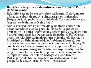  Relatório diz que obra de rodovia invade área do Parque
de Sabiaguaba
 Relatório é assinado por consultor da Seuma. O documento
afirma que obras de rodovia ultrapassam os limites dos
Parque de Sabiaguaba, uma Unidade de Conservação, e causa
"desmonte de dunas móveis e fixas“
 Após a vistoria feita no último dia 9, relatório aponta que
obras da rodovia que faz parte do Plano de Logística de
Transporte do Porto Pecém estão adentrando a área do Parque
Natural Municipal das Dunas da Sabiaguaba. O POVO teve
acesso ao relatório, assinado por um consultor da Secretaria
Municipal do Urbanismo e Meio Ambiente (Seuma), que
explica as técnicas usadas para aferir que a estrada, hoje 30%
concluída, está em conformidade com o projeto. Porém, o
estudo comparou imagens de satélite e arquivos digitais do
projeto e concluiu que a obra, apesar de se ater ao projeto,
ultrapassa os limites determinado pelo Plano Diretor
Participativo do Município e tem causado impactos na
geografia da área. (Jornal O Povo – 15.10.2014)
 