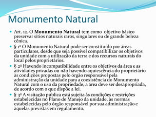 Monumento Natural
 Art. 12. O Monumento Natural tem como objetivo básico
preservar sítios naturais raros, singulares ou de grande beleza
cênica.
 § 1o O Monumento Natural pode ser constituído por áreas
particulares, desde que seja possível compatibilizar os objetivos
da unidade com a utilização da terra e dos recursos naturais do
local pelos proprietários.
 § 2o Havendo incompatibilidade entre os objetivos da área e as
atividades privadas ou não havendo aquiescência do proprietário
às condições propostas pelo órgão responsável pela
administração da unidade para a coexistência do Monumento
Natural com o uso da propriedade, a área deve ser desapropriada,
de acordo com o que dispõe a lei.
 § 3o A visitação pública está sujeita às condições e restrições
estabelecidas no Plano de Manejo da unidade, às normas
estabelecidas pelo órgão responsável por sua administração e
àquelas previstas em regulamento.
 