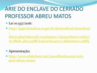 ARIE DO ENCLAVE DO CERRADO
PROFESSOR ABREU MATOS
 Lei 10.537/2016:
 http://apps.fortaleza.ce.gov.br/diariooficial/download
-
diario.php?objectId=workspace://SpacesStore/07da77
70-8beb-4b03-ad8f-b4d22c6e4027;1.0&numero=15883
 Apresentação:
 http://www.slideshare.net/joaoalfredo50050/arie-
prof-abreu-matos
 